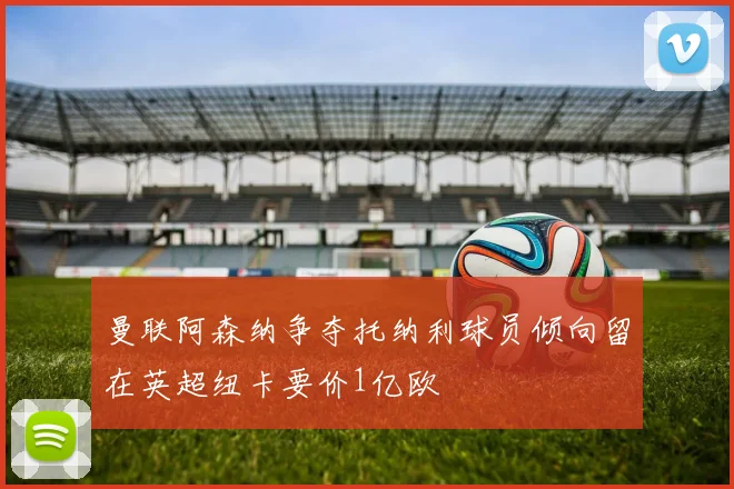 曼联阿森纳争夺托纳利球员倾向留在英超纽卡要价1亿欧