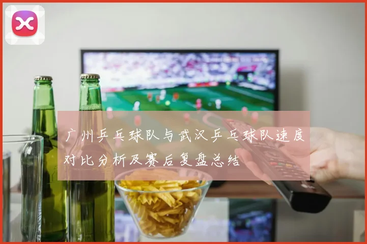 广州乒乓球队与武汉乒乓球队速度对比分析及赛后复盘总结