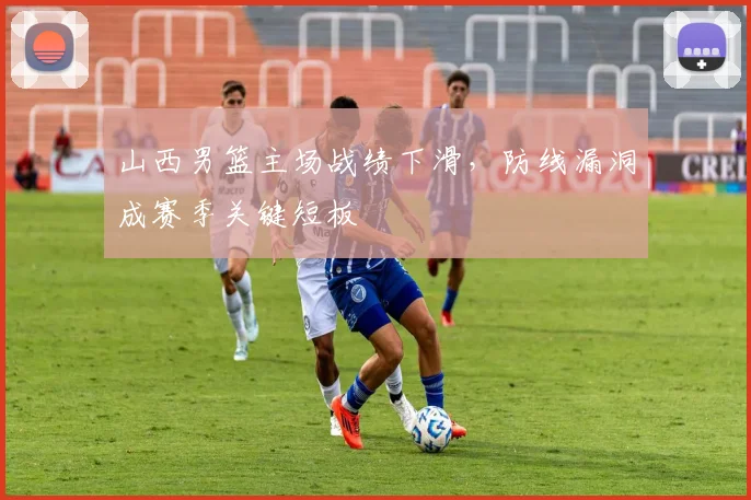 山西男篮主场战绩下滑,防线漏洞成赛季关键短板