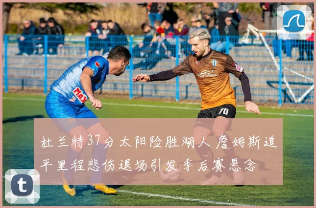 杜兰特37分太阳险胜湖人 詹姆斯追平里程悲伤退场引发季后赛悬念